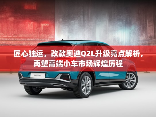 匠心独运，改款奥迪Q2L升级亮点解析，再塑高端小车市场辉煌历程