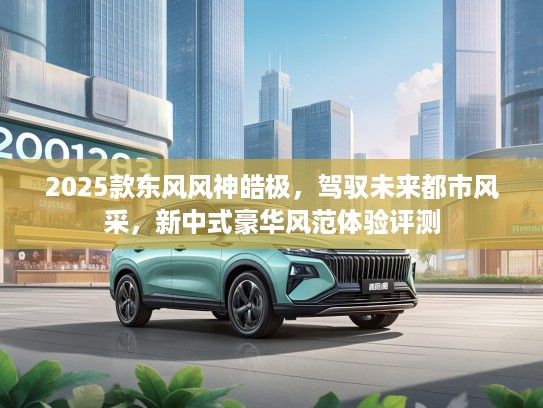 2025款东风风神皓极，驾驭未来都市风采，新中式豪华风范体验评测