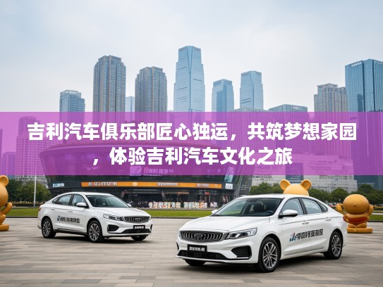吉利汽车俱乐部匠心独运，共筑梦想家园，体验吉利汽车文化之旅