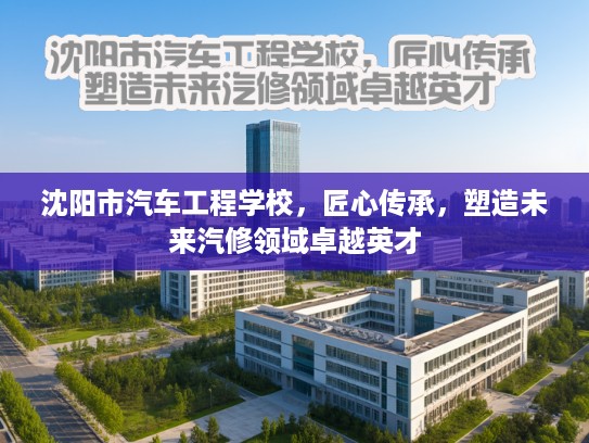 沈阳市汽车工程学校，匠心传承，塑造未来汽修领域卓越英才