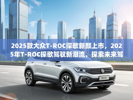 2025款大众T-ROC探歌新颜上市，2025年T-ROC探歌驾驭新潮流，探索未来驾驶新体验
