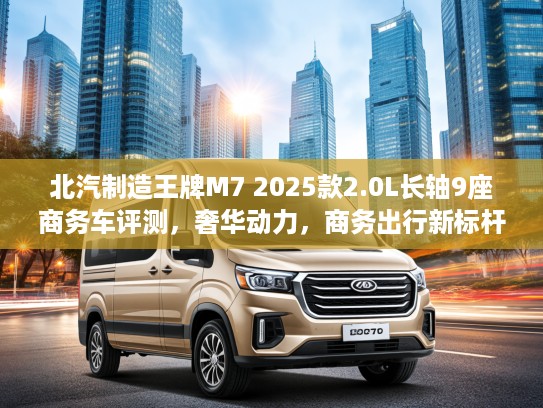 北汽制造王牌M7 2025款2.0L长轴9座商务车评测，奢华动力，商务出行新标杆