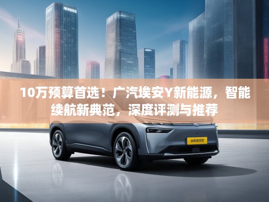 10万预算首选！广汽埃安Y新能源，智能续航新典范，深度评测与推荐
