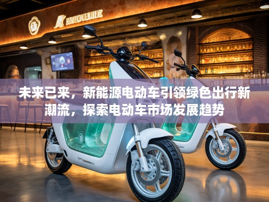 未来已来，新能源电动车引领绿色出行新潮流，探索电动车市场发展趋势