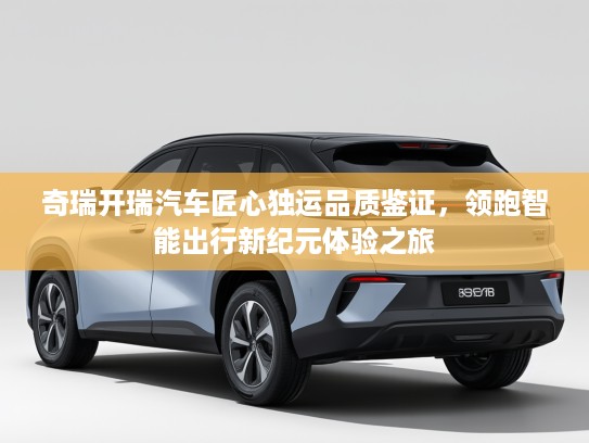 奇瑞开瑞汽车匠心独运品质鉴证，领跑智能出行新纪元体验之旅