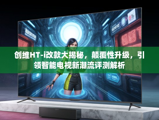 创维HT-i改款大揭秘，颠覆性升级，引领智能电视新潮流评测解析