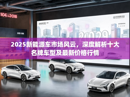 2025新能源车市场风云，深度解析十大名牌车型及最新价格行情