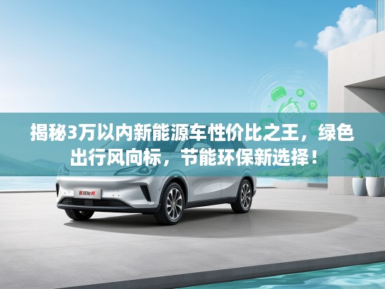 揭秘3万以内新能源车性价比之王，绿色出行风向标，节能环保新选择！