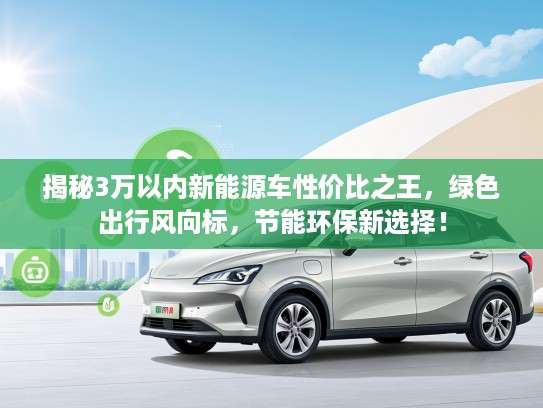 揭秘3万以内新能源车性价比之王，绿色出行风向标，节能环保新选择！