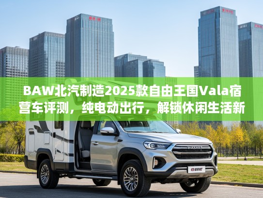 BAW北汽制造2025款自由王国Vala宿营车评测，纯电动出行，解锁休闲生活新境界