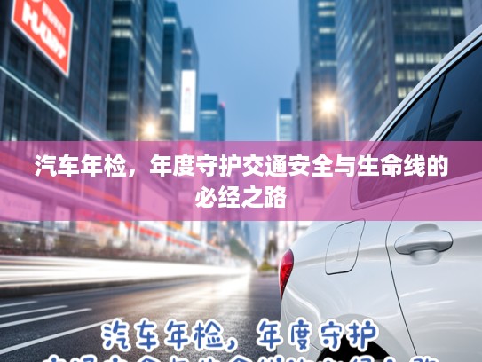 汽车年检，年度守护交通安全与生命线的必经之路