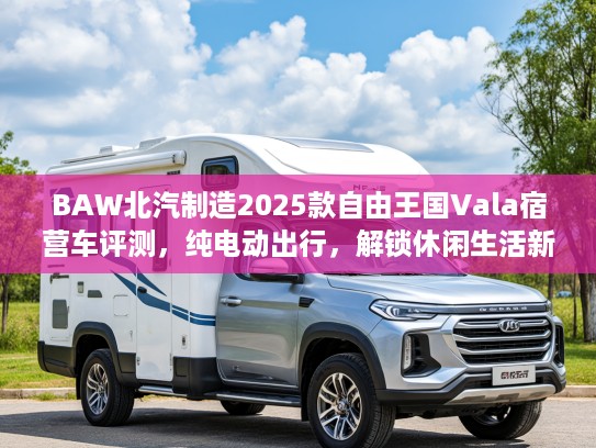 BAW北汽制造2025款自由王国Vala宿营车评测，纯电动出行，解锁休闲生活新境界