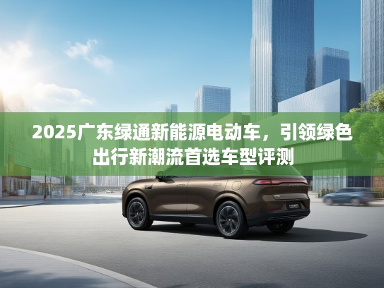 2025广东绿通新能源电动车，引领绿色出行新潮流首选车型评测
