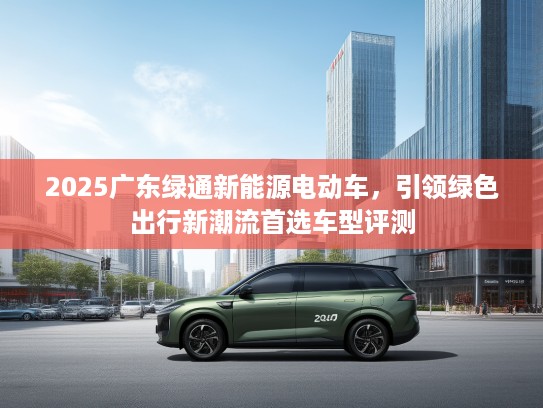 2025广东绿通新能源电动车，引领绿色出行新潮流首选车型评测