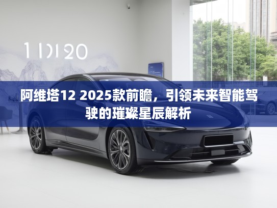 阿维塔12 2025款前瞻，引领未来智能驾驶的璀璨星辰解析