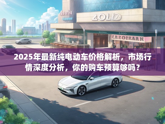 2025年最新纯电动车价格解析，市场行情深度分析，你的购车预算够吗？