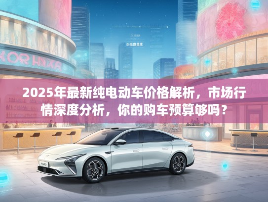 2025年最新纯电动车价格解析，市场行情深度分析，你的购车预算够吗？