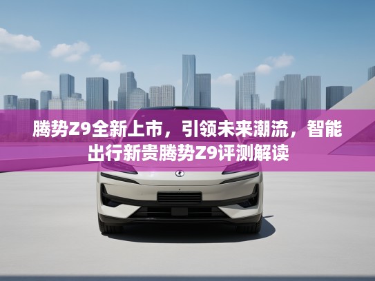 腾势Z9全新上市，引领未来潮流，智能出行新贵腾势Z9评测解读