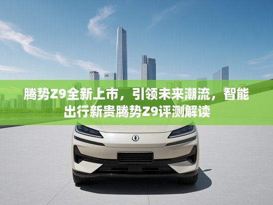 腾势Z9全新上市，引领未来潮流，智能出行新贵腾势Z9评测解读