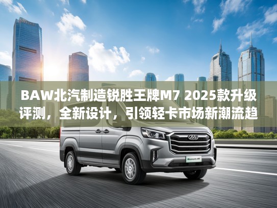 BAW北汽制造锐胜王牌M7 2025款升级评测，全新设计，引领轻卡市场新潮流趋势分析