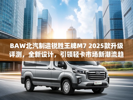 BAW北汽制造锐胜王牌M7 2025款升级评测，全新设计，引领轻卡市场新潮流趋势分析