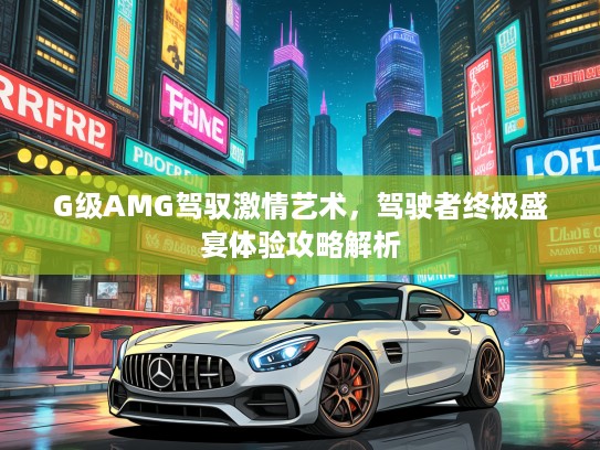 G级AMG驾驭激情艺术，驾驶者终极盛宴体验攻略解析