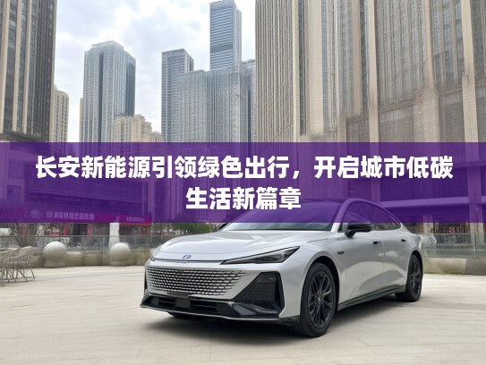 长安新能源引领绿色出行，开启城市低碳生活新篇章
