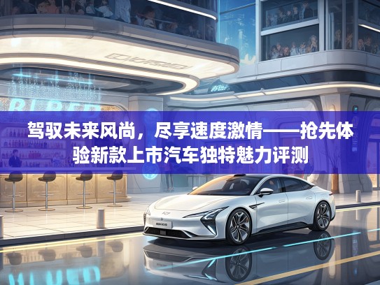 驾驭未来风尚，尽享速度激情——抢先体验新款上市汽车独特魅力评测