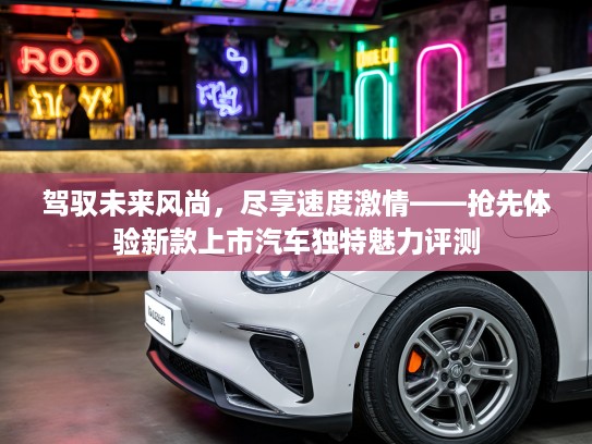驾驭未来风尚，尽享速度激情——抢先体验新款上市汽车独特魅力评测
