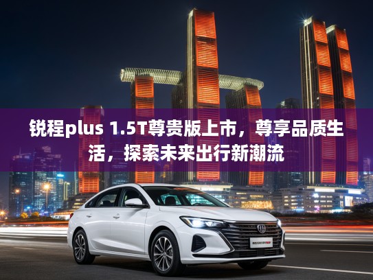 锐程plus 1.5T尊贵版上市，尊享品质生活，探索未来出行新潮流