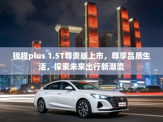 锐程plus 1.5T尊贵版上市，尊享品质生活，探索未来出行新潮流