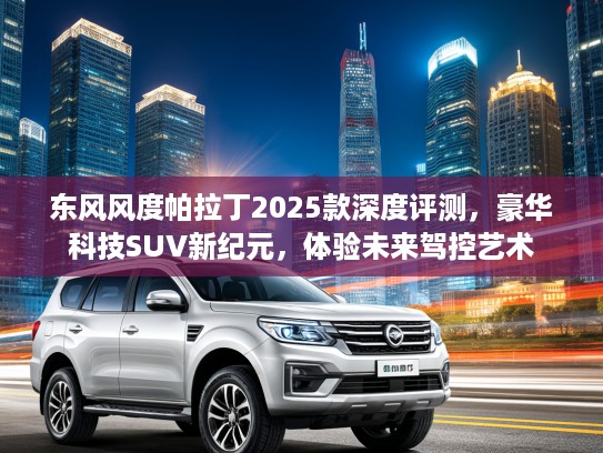 东风风度帕拉丁2025款深度评测，豪华科技SUV新纪元，体验未来驾控艺术