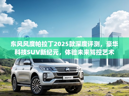 东风风度帕拉丁2025款深度评测，豪华科技SUV新纪元，体验未来驾控艺术