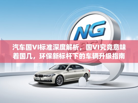 汽车国VI标准深度解析，国VI究竟意味着国几，环保新标杆下的车辆升级指南