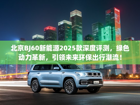 北京BJ60新能源2025款深度评测，绿色动力革新，引领未来环保出行潮流！