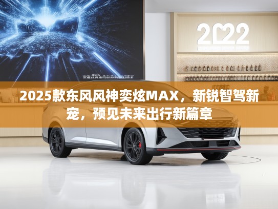 2025款东风风神奕炫MAX，新锐智驾新宠，预见未来出行新篇章