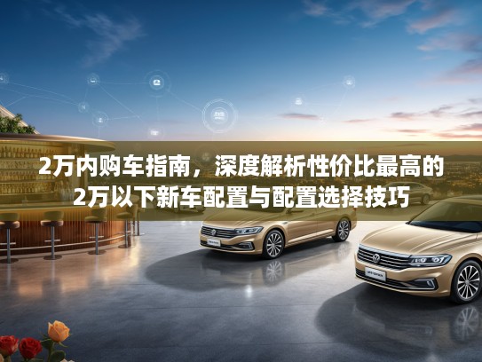 2万内购车指南，深度解析性价比最高的2万以下新车配置与配置选择技巧