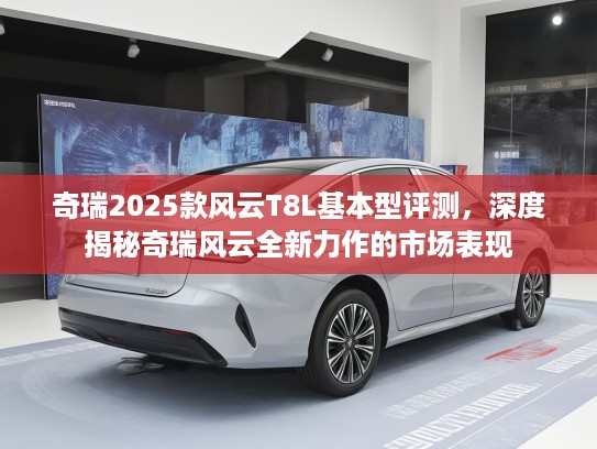 奇瑞2025款风云T8L基本型评测，深度揭秘奇瑞风云全新力作的市场表现