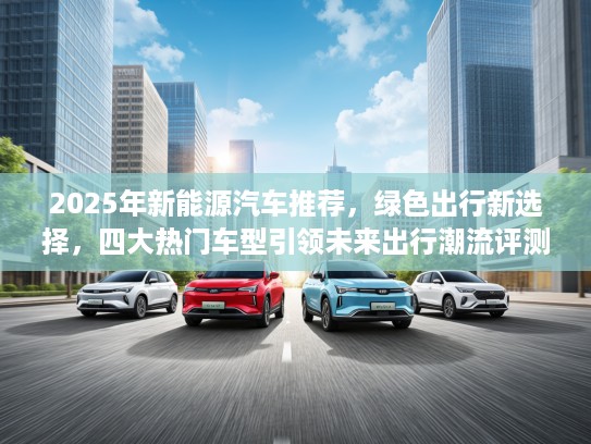 2025年新能源汽车推荐，绿色出行新选择，四大热门车型引领未来出行潮流评测！