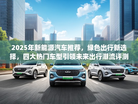 2025年新能源汽车推荐，绿色出行新选择，四大热门车型引领未来出行潮流评测！