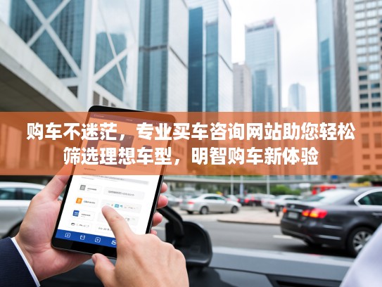 购车不迷茫，专业买车咨询网站助您轻松筛选理想车型，明智购车新体验