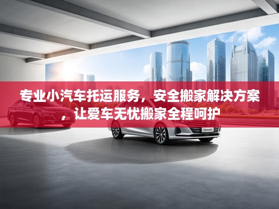 专业小汽车托运服务，安全搬家解决方案，让爱车无忧搬家全程呵护