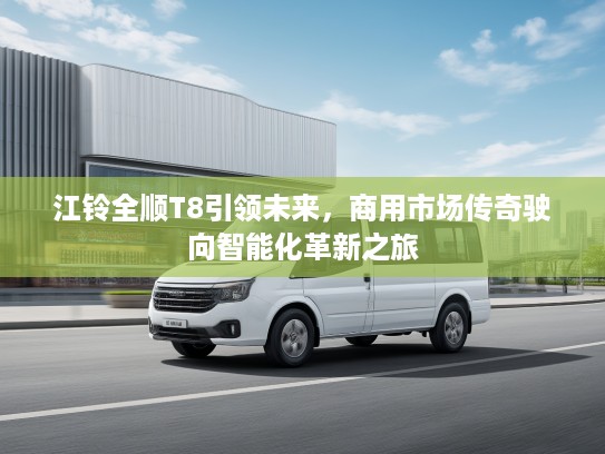 江铃全顺T8引领未来，商用市场传奇驶向智能化革新之旅