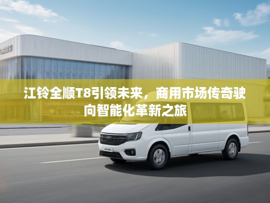 江铃全顺T8引领未来，商用市场传奇驶向智能化革新之旅