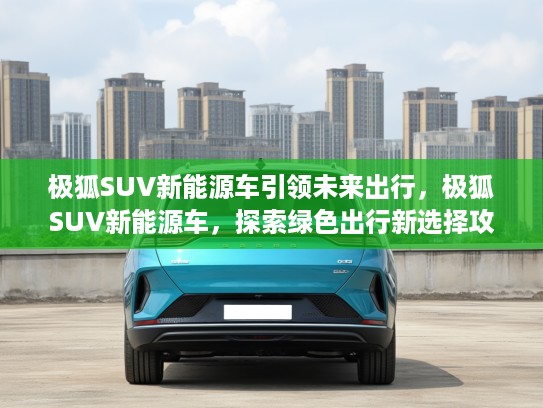 极狐SUV新能源车引领未来出行，极狐SUV新能源车，探索绿色出行新选择攻略