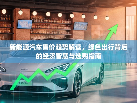 新能源汽车售价趋势解读，绿色出行背后的经济智慧与选购指南