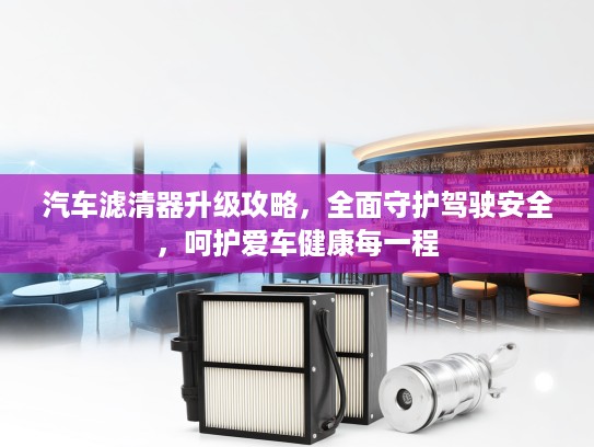 汽车滤清器升级攻略，全面守护驾驶安全，呵护爱车健康每一程