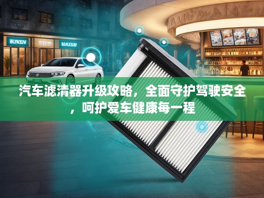 汽车滤清器升级攻略，全面守护驾驶安全，呵护爱车健康每一程