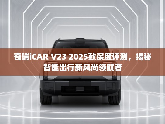 奇瑞iCAR V23 2025款深度评测，揭秘智能出行新风尚领航者
