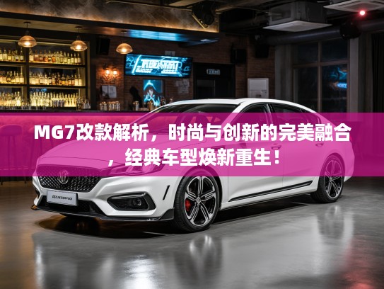 MG7改款解析，时尚与创新的完美融合，经典车型焕新重生！